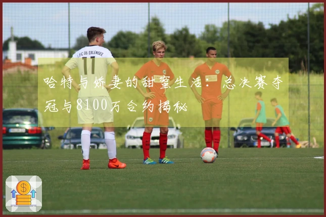 哈特与娇妻的甜蜜生活：总决赛夺冠与8100万合约揭秘