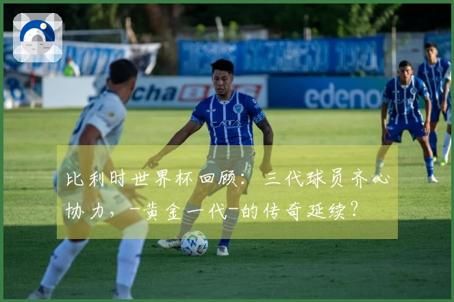 比利时世界杯回顾：三代球员齐心协力，-黄金一代-的传奇延续？